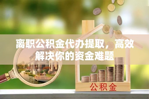 夏县离职公积金代办提取，高效解决你的资金难题
