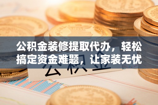 夏县公积金装修提取代办，轻松搞定资金难题，让家装无忧