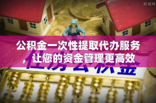 夏县公积金一次性提取代办服务，让您的资金管理更高效