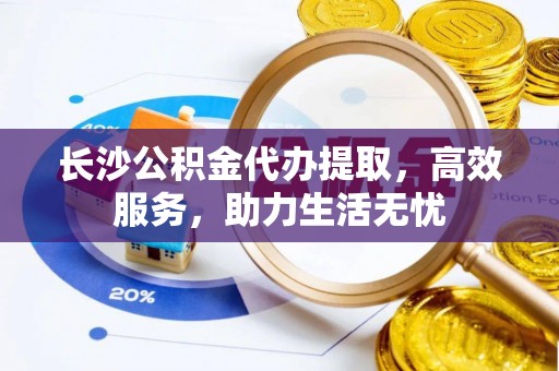 夏县长沙公积金代办提取，高效服务，助力生活无忧