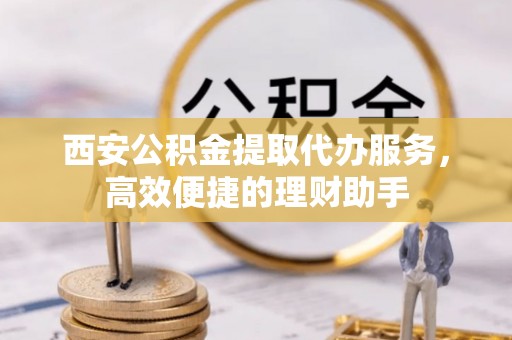 夏县西安公积金提取代办服务，高效便捷的理财助手