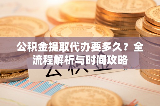 夏县公积金提取代办要多久？全流程解析与时间攻略