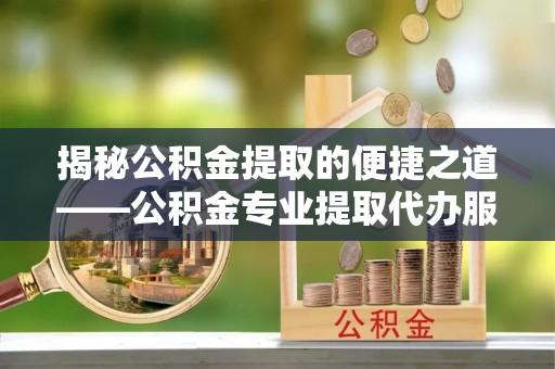 夏县揭秘公积金提取的便捷之道——公积金专业提取代办服务解析