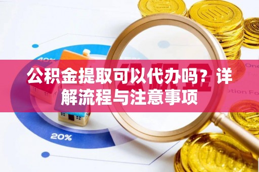 夏县公积金提取可以代办吗？详解流程与注意事项
