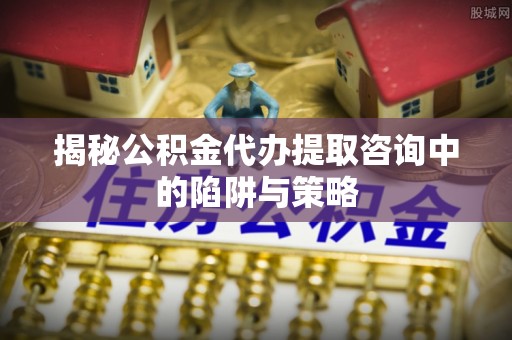夏县揭秘公积金代办提取咨询中的陷阱与策略