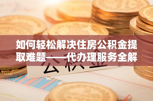 夏县如何轻松解决住房公积金提取难题——代办理服务全解析