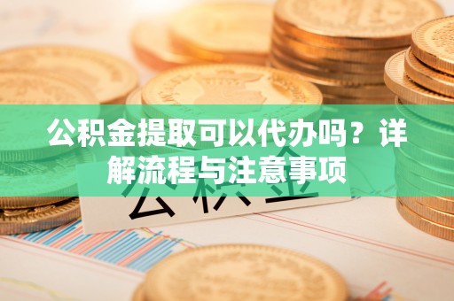 夏县公积金提取可以代办吗？详解流程与注意事项