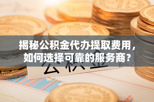 夏县揭秘公积金代办提取费用，如何选择可靠的服务商？
