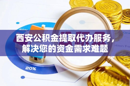 夏县西安公积金提取代办服务，解决您的资金需求难题