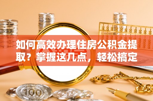 夏县如何高效办理住房公积金提取？掌握这几点，轻松搞定！