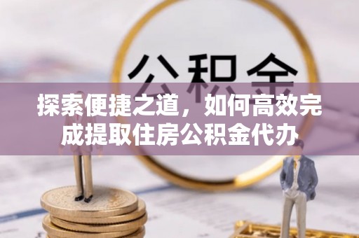 夏县探索便捷之道，如何高效完成提取住房公积金代办