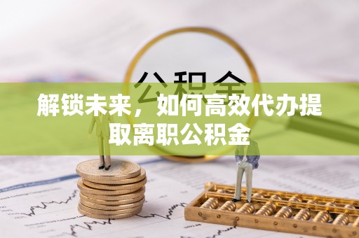 夏县解锁未来，如何高效代办提取离职公积金