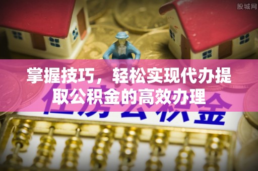 夏县掌握技巧，轻松实现代办提取公积金的高效办理