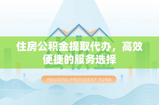 夏县住房公积金提取代办，高效便捷的服务选择