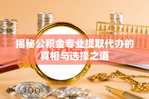 夏县揭秘公积金专业提取代办的真相与选择之道