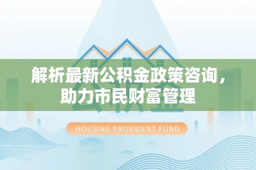 夏县解析最新公积金政策咨询，助力市民财富管理