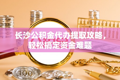 夏县长沙公积金代办提取攻略，轻松搞定资金难题