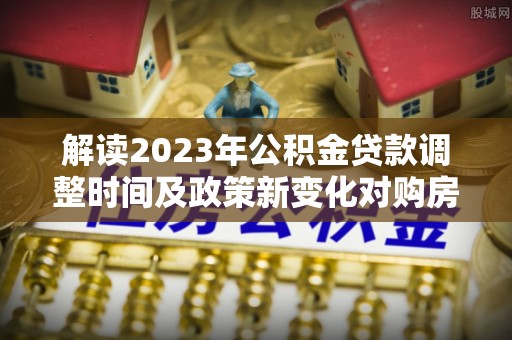 夏县解读2023年公积金贷款调整时间及政策新变化对购房的影响