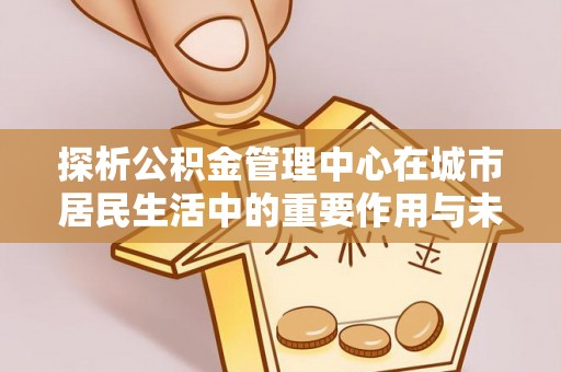夏县探析公积金管理中心在城市居民生活中的重要作用与未来发展趋势