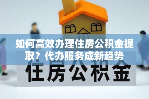 夏县如何高效办理住房公积金提取？代办服务成新趋势