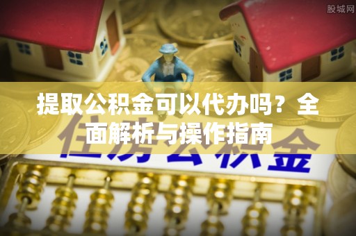 夏县提取公积金可以代办吗？全面解析与操作指南