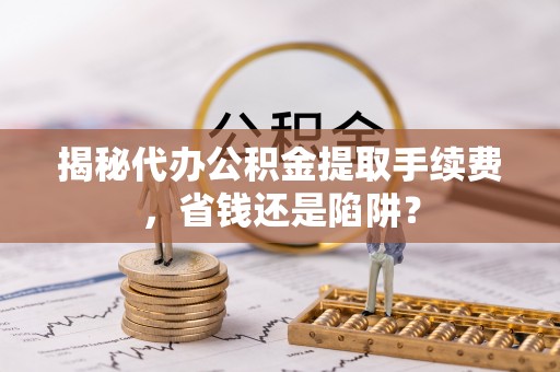 夏县揭秘代办公积金提取手续费，省钱还是陷阱？