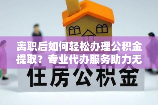 夏县离职后如何轻松办理公积金提取？专业代办服务助力无忧