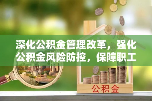 夏县深化公积金管理改革，强化公积金风险防控，保障职工权益