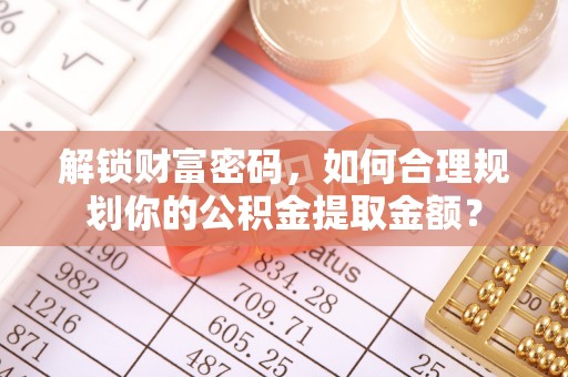 夏县解锁财富密码，如何合理规划你的公积金提取金额？