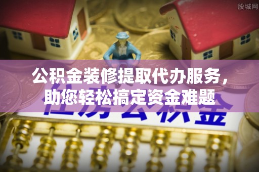 夏县公积金装修提取代办服务，助您轻松搞定资金难题