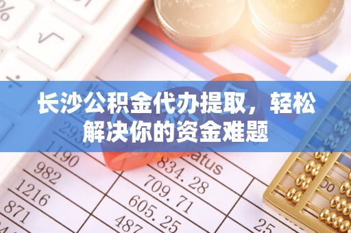 夏县长沙公积金代办提取，轻松解决你的资金难题