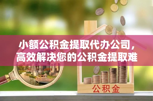 夏县小额公积金提取代办公司，高效解决您的公积金提取难题