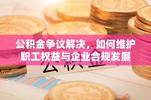 夏县公积金争议解决，如何维护职工权益与企业合规发展