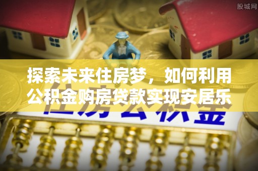 夏县探索未来住房梦，如何利用公积金购房贷款实现安居乐业