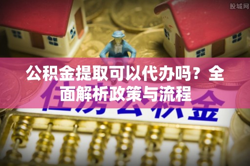 夏县公积金提取可以代办吗？全面解析政策与流程
