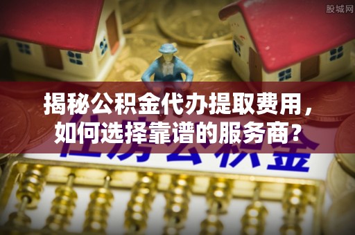 夏县揭秘公积金代办提取费用，如何选择靠谱的服务商？