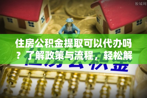 夏县住房公积金提取可以代办吗？了解政策与流程，轻松解决你的疑问