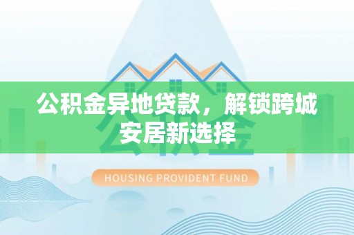 夏县公积金异地贷款，解锁跨城安居新选择