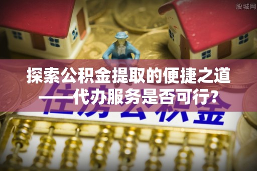 夏县探索公积金提取的便捷之道——代办服务是否可行？