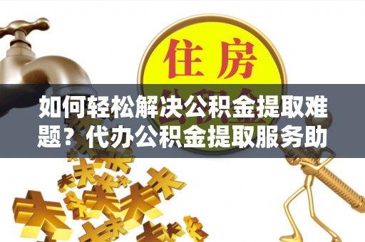 夏县如何轻松解决公积金提取难题？代办公积金提取服务助您一臂之力