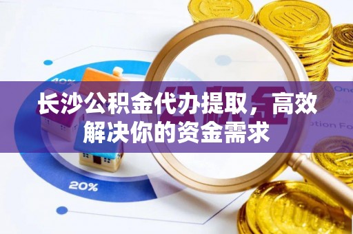 夏县长沙公积金代办提取，高效解决你的资金需求