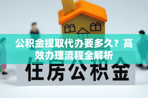 夏县公积金提取代办要多久？高效办理流程全解析