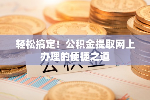 夏县轻松搞定！公积金提取网上办理的便捷之道