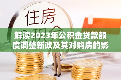 夏县解读2023年公积金贷款额度调整新政及其对购房的影响