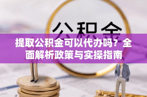 夏县提取公积金可以代办吗？全面解析政策与实操指南