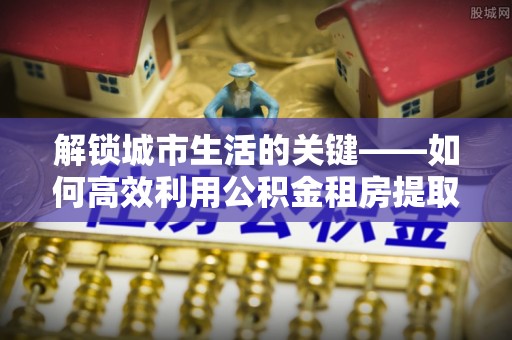 夏县解锁城市生活的关键——如何高效利用公积金租房提取实现居住自由