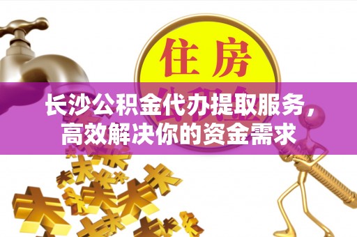 夏县长沙公积金代办提取服务，高效解决你的资金需求