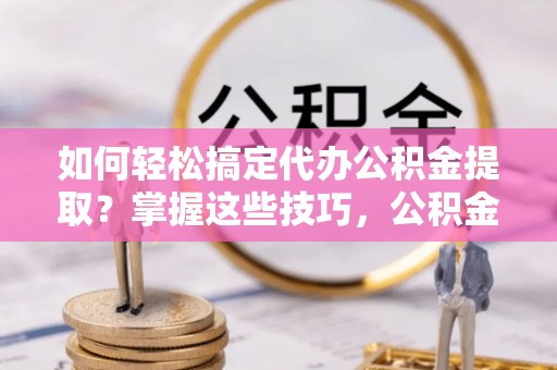 夏县如何轻松搞定代办公积金提取？掌握这些技巧，公积金到手不是梦！