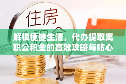 夏县解锁便捷生活，代办提取离职公积金的高效攻略与贴心建议