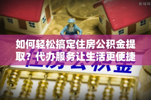 夏县如何轻松搞定住房公积金提取？代办服务让生活更便捷